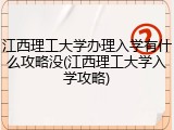 江西理工大学办理入学有什么攻略没(江西理工大学入学攻略)