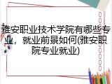 雅安职业技术学院有哪些专业，就业前景如何(雅安职院专业就业)