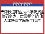 天津铁道职业技术学院招生编码多少，隶属哪个部门(天津铁道学院招生代码)