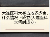 大连医科大学占地多少亩，什么情况下成立(大连医科大何时成立)