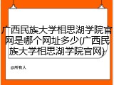 广西民族大学相思湖学院官网是哪个网址多少(广西民族大学相思湖学院官网)