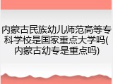 内蒙古民族幼儿师范高等专科学校是国家重点大学吗(内蒙古幼专是重点吗)