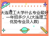 大连理工大学什么专业最好，一年招多少人(大连理工优势专业及人数)