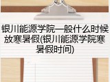 银川能源学院一般什么时候放寒暑假(银川能源学院寒暑假时间)