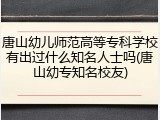 唐山幼儿师范高等专科学校有出过什么知名人士吗(唐山幼专知名校友)