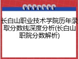长白山职业技术学院历年录取分数线深度分析(长白山职院分数解析)