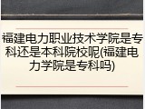 福建电力职业技术学院是专科还是本科院校呢(福建电力学院是专科吗)