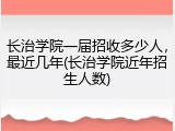 长治学院一届招收多少人，最近几年(长治学院近年招生人数)