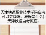 天津铁道职业技术学院自考可以去读吗，流程是什么(天津铁道自考流程)