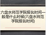六盘水师范学院报名时间一般是什么时候(六盘水师范学院报名时间)