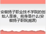 安徽扬子职业技术学院的创始人是谁，前身是什么(安徽扬子职院溯源)