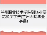 兰州职业技术学院到毕业要花多少学费(兰州职院毕业学费)