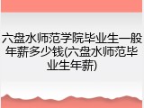六盘水师范学院毕业生一般年薪多少钱(六盘水师范毕业生年薪)