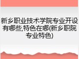 新乡职业技术学院专业开设有哪些,特色在哪(新乡职院专业特色)