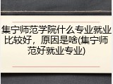 集宁师范学院什么专业就业比较好，原因是啥(集宁师范好就业专业)