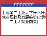 上海第二工业大学好不好，就业现状及发展趋势(上海二工大就业前景)