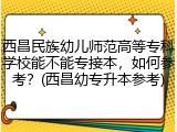西昌民族幼儿师范高等专科学校能不能专接本，如何参考？(西昌幼专升本参考)