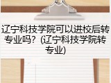 辽宁科技学院可以进校后转专业吗？(辽宁科技学院转专业)
