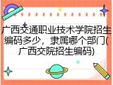 广西交通职业技术学院招生编码多少，隶属哪个部门(广西交院招生编码)