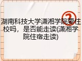湖南科技大学潇湘学院要住校吗，是否能走读(潇湘学院住宿走读)