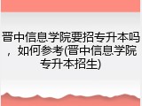晋中信息学院要招专升本吗，如何参考(晋中信息学院专升本招生)