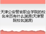 天津公安警官职业学院的校名来历有什么渊源(天津警院校名渊源)