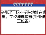 荆州理工职业学院地址在哪里，学校地理位置(荆州理工位置)