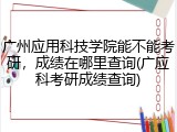 广州应用科技学院能不能考研，成绩在哪里查询(广应科考研成绩查询)