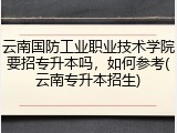 云南国防工业职业技术学院要招专升本吗，如何参考(云南专升本招生)