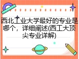 西北工业大学最好的专业是哪个，详细阐述(西工大顶尖专业详解)
