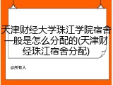 天津财经大学珠江学院宿舍一般是怎么分配的(天津财经珠江宿舍分配)