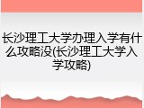 长沙理工大学办理入学有什么攻略没(长沙理工大学入学攻略)