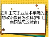 四川工商职业技术学院的思想政治教育怎么样(四川工商职院思政教育)