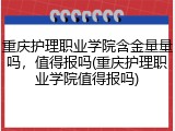 重庆护理职业学院含金量量吗，值得报吗(重庆护理职业学院值得报吗)