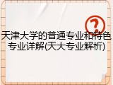 天津大学的普通专业和特色专业详解(天大专业解析)