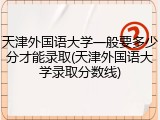 天津外国语大学一般要多少分才能录取(天津外国语大学录取分数线)