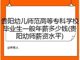 贵阳幼儿师范高等专科学校毕业生一般年薪多少钱(贵阳幼师薪资水平)