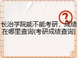 长治学院能不能考研，成绩在哪里查询(考研成绩查询)
