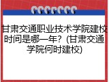 甘肃交通职业技术学院建校时间是哪一年？(甘肃交通学院何时建校)