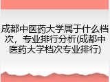 成都中医药大学属于什么档次，专业排行分析(成都中医药大学档次专业排行)