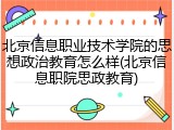 北京信息职业技术学院的思想政治教育怎么样(北京信息职院思政教育)