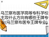 乌兰察布医学高等专科学校主攻什么方向有哪些王牌专业(乌兰察布医专王牌专业)