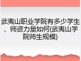 武夷山职业学院有多少学生，师资力量如何(武夷山学院师生规模)