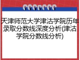 天津师范大学津沽学院历年录取分数线深度分析(津沽学院分数线分析)