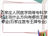 石家庄人民医学高等专科学校主攻什么方向有哪些王牌专业(石家庄医专王牌专业)