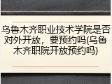 乌鲁木齐职业技术学院是否对外开放，要预约吗(乌鲁木齐职院开放预约吗)