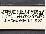湖南铁道职业技术学院是否有分校，共有多少个校区(湖南铁道职院几个校区)