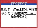 黑龙江三江美术职业学院要多少分才能进(黑龙江三江美院录取线)