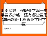 湖南网络工程职业学院一年学费多少钱，还有哪些费用(湖南网络工程职业学院学费)