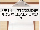 辽宁工业大学的思想政治教育怎么样(辽宁工大思政教育)